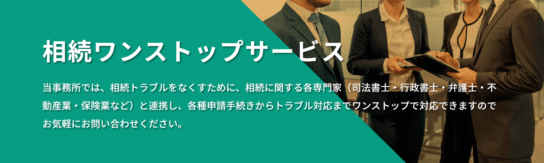 相続ワンストップサービス 当事務所では、相続トラブルをなくすために、相続に関する各専門家（司法書士・行政書士・弁護士・不動産業・保険業など）と連携し、各種申請手続きからトラブル対応までワンストップで対応できますのでお気軽にお問い合わせください。